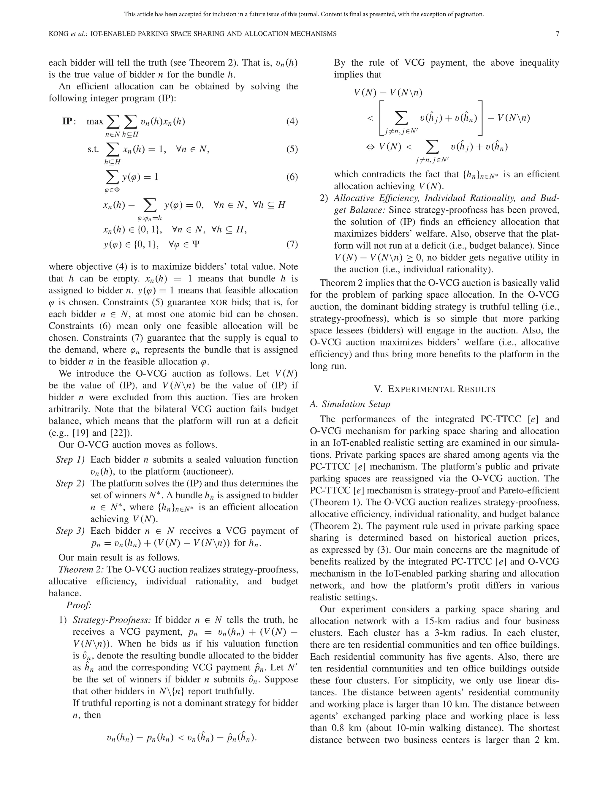 This article has been accepted for inclusion in a future issue of this journal. Content is final as presented, with the exception of pagination.
KONG et al.: IOT-ENABLED PARKING SPACE SHARING AND ALLOCATION MECHANISMS 7
each bidder will tell the truth (see Theorem 2). That is, vn(h)
is the true value of bidder n for the bundle h.
An efﬁcient allocation can be obtained by solving the
following integer program (IP):
IP: max
n∈N h⊆H
vn(h)xn(h) (4)
s.t.
h⊆H
xn(h) = 1, ∀n ∈ N, (5)
ϕ∈
y(ϕ) = 1 (6)
xn(h) −
ϕ:ϕn =h
y(ϕ) = 0, ∀n ∈ N, ∀h ⊆ H
xn(h) ∈ {0, 1}, ∀n ∈ N, ∀h ⊆ H,
y(ϕ) ∈ {0, 1}, ∀ϕ ∈ (7)
where objective (4) is to maximize bidders’ total value. Note
that h can be empty. xn(h) = 1 means that bundle h is
assigned to bidder n. y(ϕ) = 1 means that feasible allocation
ϕ is chosen. Constraints (5) guarantee XOR bids; that is, for
each bidder n ∈ N, at most one atomic bid can be chosen.
Constraints (6) mean only one feasible allocation will be
chosen. Constraints (7) guarantee that the supply is equal to
the demand, where ϕn represents the bundle that is assigned
to bidder n in the feasible allocation ϕ.
We introduce the O-VCG auction as follows. Let V (N)
be the value of (IP), and V (Nn) be the value of (IP) if
bidder n were excluded from this auction. Ties are broken
arbitrarily. Note that the bilateral VCG auction fails budget
balance, which means that the platform will run at a deﬁcit
(e.g., [19] and [22]).
Our O-VCG auction moves as follows.
Step 1) Each bidder n submits a sealed valuation function
vn(h), to the platform (auctioneer).
Step 2) The platform solves the (IP) and thus determines the
set of winners N∗. A bundle hn is assigned to bidder
n ∈ N∗, where {hn}n∈N∗ is an efﬁcient allocation
achieving V (N).
Step 3) Each bidder n ∈ N receives a VCG payment of
pn = vn(hn) + (V (N) − V (Nn)) for hn.
Our main result is as follows.
Theorem 2: The O-VCG auction realizes strategy-proofness,
allocative efﬁciency, individual rationality, and budget
balance.
Proof:
1) Strategy-Proofness: If bidder n ∈ N tells the truth, he
receives a VCG payment, pn = vn(hn) + (V(N) −
V (Nn)). When he bids as if his valuation function
is ˆvn, denote the resulting bundle allocated to the bidder
as ˆhn and the corresponding VCG payment ˆpn. Let N
be the set of winners if bidder n submits ˆvn. Suppose
that other bidders in N{n} report truthfully.
If truthful reporting is not a dominant strategy for bidder
n, then
vn(hn) − pn(hn) < vn(ˆhn) − ˆpn(ˆhn).
By the rule of VCG payment, the above inequality
implies that
V (N) − V (Nn)
<
⎡
⎣
j=n, j∈N
v(ˆh j ) + v(ˆhn)
⎤
⎦ − V (Nn)
⇔ V(N) <
j=n, j∈N
v(ˆh j ) + v(ˆhn)
which contradicts the fact that {hn}n∈N∗ is an efﬁcient
allocation achieving V (N).
2) Allocative Efﬁciency, Individual Rationality, and Bud-
get Balance: Since strategy-proofness has been proved,
the solution of (IP) ﬁnds an efﬁciency allocation that
maximizes bidders’ welfare. Also, observe that the plat-
form will not run at a deﬁcit (i.e., budget balance). Since
V(N) − V(Nn) ≥ 0, no bidder gets negative utility in
the auction (i.e., individual rationality).
Theorem 2 implies that the O-VCG auction is basically valid
for the problem of parking space allocation. In the O-VCG
auction, the dominant bidding strategy is truthful telling (i.e.,
strategy-proofness), which is so simple that more parking
space lessees (bidders) will engage in the auction. Also, the
O-VCG auction maximizes bidders’ welfare (i.e., allocative
efﬁciency) and thus bring more beneﬁts to the platform in the
long run.
V. EXPERIMENTAL RESULTS
A. Simulation Setup
The performances of the integrated PC-TTCC [e] and
O-VCG mechanism for parking space sharing and allocation
in an IoT-enabled realistic setting are examined in our simula-
tions. Private parking spaces are shared among agents via the
PC-TTCC [e] mechanism. The platform’s public and private
parking spaces are reassigned via the O-VCG auction. The
PC-TTCC [e] mechanism is strategy-proof and Pareto-efﬁcient
(Theorem 1). The O-VCG auction realizes strategy-proofness,
allocative efﬁciency, individual rationality, and budget balance
(Theorem 2). The payment rule used in private parking space
sharing is determined based on historical auction prices,
as expressed by (3). Our main concerns are the magnitude of
beneﬁts realized by the integrated PC-TTCC [e] and O-VCG
mechanism in the IoT-enabled parking sharing and allocation
network, and how the platform’s proﬁt differs in various
realistic settings.
Our experiment considers a parking space sharing and
allocation network with a 15-km radius and four business
clusters. Each cluster has a 3-km radius. In each cluster,
there are ten residential communities and ten ofﬁce buildings.
Each residential community has ﬁve agents. Also, there are
ten residential communities and ten ofﬁce buildings outside
these four clusters. For simplicity, we only use linear dis-
tances. The distance between agents’ residential community
and working place is larger than 10 km. The distance between
agents’ exchanged parking place and working place is less
than 0.8 km (about 10-min walking distance). The shortest
distance between two business centers is larger than 2 km.
 