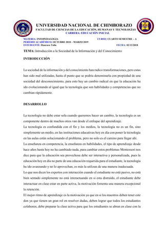 UNIVERSIDAD NACIONAL DE CHIMBORAZO
FACULTAD DE CIENCIAS DE LA EDUCACIÓN, HUMANAS Y TECNOLOGÍAS
CARRERA: EDUCACIÓN INICIAL
MATERIA: INFOPEDAGOGIA CURSO: CUARTO SEMESTRE – A
PERÍODO ACADÉMICO: OCTUBRE 2018 – MARZO 2019
ESTUDIANTE: Huaraca Talia FECHA: 02/12/2018
TEMA: Introducción a la Sociedad de la Información y del Conocimiento
INTRODUCCIÓN
La sociedad de la información y del conocimiento han radico transformaciones, pero estas
han sido mal utilizadas, hasta el punto que se podría denominarla con propiedad de una
sociedad del desconocimiento, para esto hay un cambio radical en que la educación ha
ido evolucionando al igual que la tecnología que son habilidades y competencias que no
cambian rápidamente.
DESARROLLO
La tecnología no debe estar sola cuando queremos hacer un cambio, la tecnología es un
componente dentro de muchos otros van desde el enfoque del aprendizaje.
La tecnología es confundida con el fin y los medios, la tecnología no es un fin, sino
simplemente un medio, en las instituciones educativas hoy en día con poner la tecnología
en las aulas están solucionando el problema, pero no solo es el camino para llegar ahí.
La enseñanza en competencia, la enseñanza en habilidades, el tipo de aprendizaje desde
hace años hasta hoy no ha cambiado nada, para cambiar estos problemas Montessori nos
dice para que la educación sea provechosa debe ser interactiva y personalizada, pues la
educación hoy en día no parte de una educación requerida para el estudiante, la tecnología
ha ido avanzando y no lo aprovechan, es más la utilizan de una manera inadecuada.
Lo que nos dicen los expertos con interacción cuando el estudiante no está pasivo, no está
bien sentado simplemente no está interactuando en si esta distraído, el estudiante debe
interactuar en clase estar en parte activa, la motivación fomenta una manera excepcional
la retención.
El mejor ritmo de aprendizaje es la motivación ya que en si los maestros deben tener este
don ya que tienen un gran rol en resolver dudas, deben lograr que todos los estudiantes
colaboren, debe preparar la clase activa para que los estudiantes se abran en clase con la
 