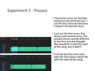 Experiment 2 - Process
• I found the music on YouTube
and put it into premiere pro. I
cut the first verse out because
it doesn’t fit into the story.
• I cut out the first verse, first
chorus and second verse. The
second chorus sounds different
to the first one and thought
that would fit in with the start
of the song, but it didn’t.
• I cut out the first verse and
kept the first chorus which fits
with the start of the song.
 