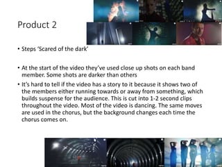 Product 2
• Steps ‘Scared of the dark’
• At the start of the video they’ve used close up shots on each band
member. Some shots are darker than others
• It’s hard to tell if the video has a story to it because it shows two of
the members either running towards or away from something, which
builds suspense for the audience. This is cut into 1-2 second clips
throughout the video. Most of the video is dancing. The same moves
are used in the chorus, but the background changes each time the
chorus comes on.
 
