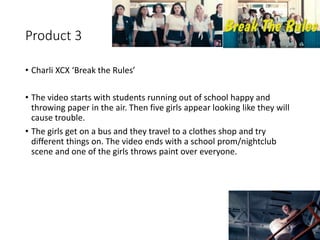 Product 3
• Charli XCX ‘Break the Rules’
• The video starts with students running out of school happy and
throwing paper in the air. Then five girls appear looking like they will
cause trouble.
• The girls get on a bus and they travel to a clothes shop and try
different things on. The video ends with a school prom/nightclub
scene and one of the girls throws paint over everyone.
 