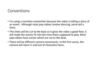 Conventions
• I’m using a narrative convention because the video is telling a story of
an event. Although most pop videos involve dancing, some tell a
story.
• The shots will be cut to the beat so it gives the video a good flow. it
will make the scenes fit into the time there supposed to play. Most
pop videos have scenes which are cut to the beat.
• There will be different camera movements. In the first scene, the
camera will zoom in and out of characters faces.
 