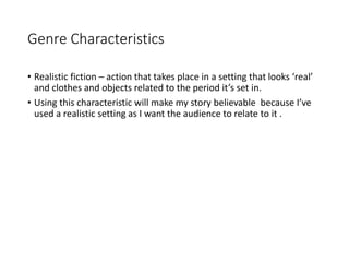 Genre Characteristics
• Realistic fiction – action that takes place in a setting that looks ‘real’
and clothes and objects related to the period it’s set in.
• Using this characteristic will make my story believable because I’ve
used a realistic setting as I want the audience to relate to it .
 