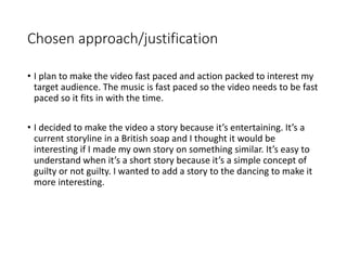 Chosen approach/justification
• I plan to make the video fast paced and action packed to interest my
target audience. The music is fast paced so the video needs to be fast
paced so it fits in with the time.
• I decided to make the video a story because it’s entertaining. It’s a
current storyline in a British soap and I thought it would be
interesting if I made my own story on something similar. It’s easy to
understand when it’s a short story because it’s a simple concept of
guilty or not guilty. I wanted to add a story to the dancing to make it
more interesting.
 