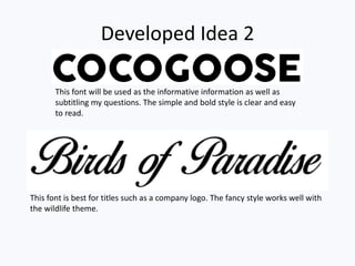 Developed Idea 2
This font will be used as the informative information as well as
subtitling my questions. The simple and bold style is clear and easy
to read.
This font is best for titles such as a company logo. The fancy style works well with
the wildlife theme.
 