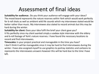 Assessment of final ideas
Suitability for audience:. Do you think your audience will engage with your ideas?
The mood board represents the nature reserves within York which would work perfectly
for b roll shots as well as ambient wild life sounds which my interviewee stated would be
better rather than music. My interviewee also stated to record animals but this may be
hard during the winter.
Suitability for client: Does your idea fulfil the brief your client gave you?
It fits perfectly since my client wanted simply a voxbox style interview with the eldery
and b-roll footage of York's nature reserves. I have found the necessary locations to
record and find interviewees.
Timescales: Is your project practical and manageable in the time you have?
I don’t think it will be manageable since it may be hard to find interviewees during the
winter. I have also assigned myself to use graphics to portray statistics and cartoons to
represents the interviewees answers however this will be hard due to the time I have
left.
 