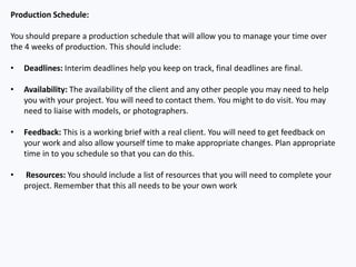 Production Schedule:
You should prepare a production schedule that will allow you to manage your time over
the 4 weeks of production. This should include:
• Deadlines: Interim deadlines help you keep on track, final deadlines are final.
• Availability: The availability of the client and any other people you may need to help
you with your project. You will need to contact them. You might to do visit. You may
need to liaise with models, or photographers.
• Feedback: This is a working brief with a real client. You will need to get feedback on
your work and also allow yourself time to make appropriate changes. Plan appropriate
time in to you schedule so that you can do this.
• Resources: You should include a list of resources that you will need to complete your
project. Remember that this all needs to be your own work
 