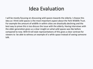 Idea Evaluation
I will be mostly focusing on discussing wild spaces towards the elderly. I choose this
idea as I think wild spaces is the most important aspect about the York Wildlife Trust.
For example the amount of wildlife in within cities are drastically declining and the
best way to prove this is too discuss the issue with the elderly. Having interviews with
the older generation gives us a clear insight on what wild spaces was like before
compared to now. With B-roll style representations of this gives a clear contrast for
viewers to be able to witness an example of a while space instead of seeing someone
talk.
 