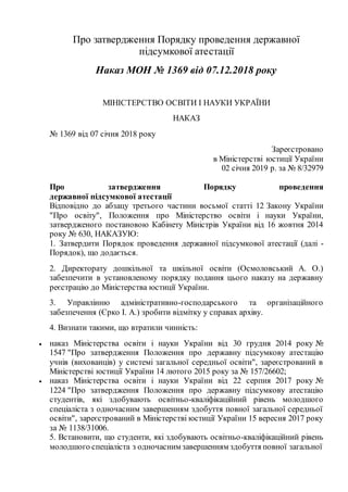 Про затвердження Порядку проведення державної
підсумкової атестації
Наказ МОН № 1369 від 07.12.2018 року
МІНІСТЕРСТВО ОСВІТИ І НАУКИ УКРАЇНИ
НАКАЗ
№ 1369 від 07 січня 2018 року
Зареєстровано
в Міністерстві юстиції України
02 січня 2019 р. за № 8/32979
Про затвердження Порядку проведення
державної підсумкової атестації
Відповідно до абзацу третього частини восьмої статті 12 Закону України
"Про освіту", Положення про Міністерство освіти і науки України,
затвердженого постановою Кабінету Міністрів України від 16 жовтня 2014
року № 630, НАКАЗУЮ:
1. Затвердити Порядок проведення державної підсумкової атестації (далі -
Порядок), що додається.
2. Директорату дошкільної та шкільної освіти (Осмоловський А. О.)
забезпечити в установленому порядку подання цього наказу на державну
реєстрацію до Міністерства юстиції України.
3. Управлінню адміністративно-господарського та організаційного
забезпечення (Єрко І. А.) зробити відмітку у справах архіву.
4. Визнати такими, що втратили чинність:
 наказ Міністерства освіти і науки України від 30 грудня 2014 року №
1547 "Про затвердження Положення про державну підсумкову атестацію
учнів (вихованців) у системі загальної середньої освіти", зареєстрований в
Міністерстві юстиції України 14 лютого 2015 року за № 157/26602;
 наказ Міністерства освіти і науки України від 22 серпня 2017 року №
1224 "Про затвердження Положення про державну підсумкову атестацію
студентів, які здобувають освітньо-кваліфікаційний рівень молодшого
спеціаліста з одночасним завершенням здобуття повної загальної середньої
освіти", зареєстрований в Міністерстві юстиції України 15 вересня 2017 року
за № 1138/31006.
5. Встановити, що студенти, які здобувають освітньо-кваліфікаційний рівень
молодшого спеціаліста з одночасним завершенням здобуття повної загальної
 