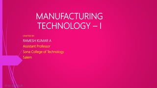 MANUFACTURING
TECHNOLOGY – I
CRAFTED BY:
RAMESH KUMAR A
Assistant Professor
Sona College of Technology
Salem
07-02-2019 05:26 1
 