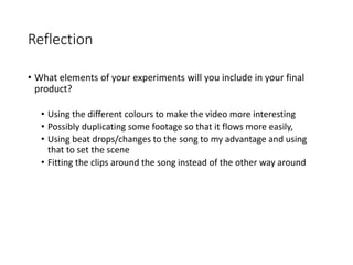 Reflection
• What elements of your experiments will you include in your final
product?
• Using the different colours to make the video more interesting
• Possibly duplicating some footage so that it flows more easily,
• Using beat drops/changes to the song to my advantage and using
that to set the scene
• Fitting the clips around the song instead of the other way around
 