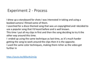 Experiment 2 - Process
https://youtu.be/8Z6arKs2m2g
I drew up a storyboard for shots I was interested in taking and using a
booked camera I filmed some of them.
I searched for a disco themed song that was un-copyrighted and I decided to
use a popular song that I’d heard before and is well known.
This time I put all my clips in first and then the song deciding to try It the
other way around this time.
I ended up using the same technique as last time, as it’s much harder
getting the song to work around the clips then it is the opposite.
I used the same color techniques, making them richer as the video got
further in
 