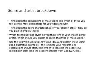 Genre and artist breakdown
• Think about the conventions of music video and which of these you
feel are the most appropriate for you video and why
• Think about the genre characteristics for your chosen artist – how do
you plan to employ these?
• Which techniques and styles do you think fans of your chosen genre
prefer? What should you expect to see in that type of music video?
• Use the following slides to show your ideas and explain these using
good illustrative examples – this is where your research and
explorations should start. Remember to consider the aspects we
looked at in class [and the academic things from Goodwin, etc.].
 