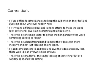 Conventions
• I’ll use different camera angles to keep the audience on their feet and
guessing about what will happen next.
• I’ll try using different colour and lighting effects to make the video
look better and give it an interesting and unique style.
• There will be one main singer to define the band and give the video
something specific to follow.
• There will be a background band to make the video seem more
inclusive and not just focusing on one video.
• I’ll add some dancers to add flare and give the video a friendly feel,
there won’t be an overwhelming amount.
• There will be imagery of the singer looking at something/out of a
window to change the setting
 