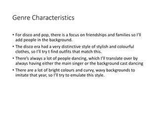 Genre Characteristics
• For disco and pop, there is a focus on friendships and families so I’ll
add people in the background.
• The disco era had a very distinctive style of stylish and colourful
clothes, so I’ll try t find outfits that match this.
• There’s always a lot of people dancing, which I’ll translate over by
always having either the main singer or the background cast dancing
• There are a lot of bright colours and curvy, wavy backgrounds to
imitate that year, so I’ll try to emulate this style.
 