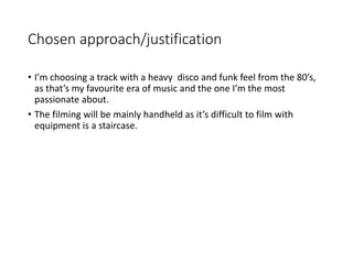 Chosen approach/justification
• I’m choosing a track with a heavy disco and funk feel from the 80’s,
as that’s my favourite era of music and the one I’m the most
passionate about.
• The filming will be mainly handheld as it’s difficult to film with
equipment is a staircase.
 
