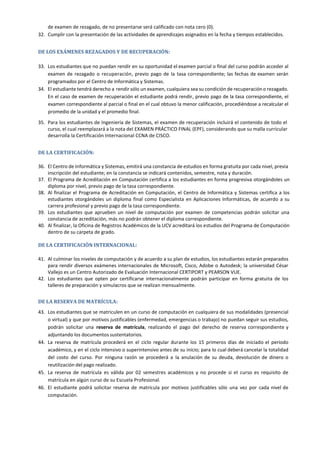 de examen de rezagado, de no presentarse será calificado con nota cero (0).
32. Cumplir con la presentación de las actividades de aprendizajes asignados en la fecha y tiempos establecidos.
DE LOS EXÁMENES REZAGADOS Y DE RECUPERACIÓN:
33. Los estudiantes que no puedan rendir en su oportunidad el examen parcial o final del curso podrán acceder al
examen de rezagado o recuperación, previo pago de la tasa correspondiente; las fechas de examen serán
programados por el Centro de Informática y Sistemas.
34. El estudiante tendrá derecho a rendir sólo un examen, cualquiera sea su condición de recuperación o rezagado.
En el caso de examen de recuperación el estudiante podrá rendir, previo pago de la tasa correspondiente, el
examen correspondiente al parcial o final en el cual obtuvo la menor calificación, procediéndose a recalcular el
promedio de la unidad y el promedio final.
35. Para los estudiantes de Ingeniería de Sistemas, el examen de recuperación incluirá el contenido de todo el
curso, el cual reemplazará a la nota del EXAMEN PRÁCTICO FINAL (EPF), considerando que su malla curricular
desarrolla la Certificación Internacional CCNA de CISCO.
DE LA CERTIFICACIÓN:
36. El Centro de Informática y Sistemas, emitirá una constancia de estudios en forma gratuita por cada nivel, previa
inscripción del estudiante; en la constancia se indicará contenidos, semestre, nota y duración.
37. El Programa de Acreditación en Computación certifica a los estudiantes en forma progresiva otorgándoles un
diploma por nivel, previo pago de la tasa correspondiente.
38. Al finalizar el Programa de Acreditación en Computación, el Centro de Informática y Sistemas certifica a los
estudiantes otorgándoles un diploma final como Especialista en Aplicaciones Informáticas, de acuerdo a su
carrera profesional y previo pago de la tasa correspondiente.
39. Los estudiantes que aprueben un nivel de computación por examen de competencias podrán solicitar una
constancia de acreditación, más no podrán obtener el diploma correspondiente.
40. Al finalizar, la Oficina de Registros Académicos de la UCV acreditará los estudios del Programa de Computación
dentro de su carpeta de grado.
DE LA CERTIFICACIÓN INTERNACIONAL:
41. Al culminar los niveles de computación y de acuerdo a su plan de estudios, los estudiantes estarán preparados
para rendir diversos exámenes internacionales de Microsoft, Cisco, Adobe o Autodesk; la universidad César
Vallejo es un Centro Autorizado de Evaluación Internacional CERTIPORT y PEARSON VUE.
42. Los estudiantes que opten por certificarse internacionalmente podrán participar en forma gratuita de los
talleres de preparación y simulacros que se realizan mensualmente.
DE LA RESERVA DE MATRÍCULA:
43. Los estudiantes que se matriculen en un curso de computación en cualquiera de sus modalidades (presencial
o virtual) y que por motivos justificables (enfermedad, emergencias o trabajo) no puedan seguir sus estudios,
podrán solicitar una reserva de matrícula, realizando el pago del derecho de reserva correspondiente y
adjuntando los documentos sustentatorios.
44. La reserva de matrícula procederá en el ciclo regular durante los 15 primeros días de iniciado el periodo
académico, y en el ciclo intensivo o superintensivo antes de su inicio; para lo cual deberá cancelar la totalidad
del costo del curso. Por ninguna razón se procederá a la anulación de su deuda, devolución de dinero o
reutilización del pago realizado.
45. La reserva de matrícula es válida por 02 semestres académicos y no procede si el curso es requisito de
matrícula en algún curso de su Escuela Profesional.
46. El estudiante podrá solicitar reserva de matrícula por motivos justificables sólo una vez por cada nivel de
computación.
 