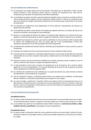 DE LOS EXÁMENES DE COMPETENCIAS:
47. Los estudiantes que tengan dominio de las herramientas informáticas que se desarrollan o hayan cursado
estudios similares en otra institución, pueden solicitar un examen de competencias por cada nivel de
computación, para acreditar las competencias informáticas establecidas.
48. Los estudiantes que hayan concluido su plan de estudios de pregrado o que se encuentren cursando los últimos
ciclos y tengan pendiente cualquier nivel de computación, pueden solicitar un examen de competencias por
cada nivel, siempre que tengan conocimiento y dominio de las herramientas que se desarrollan en los niveles
de computación.
49. Los exámenes de competencias serán programados en forma ordinaria y extraordinaria; de acuerdo a la
programación de cada filial.
50. Los estudiantes que deseen rendir examen de competencias, deberán solicitarlo en la oficina del CIS con una
semana de anticipación, previo pago de la tasa establecida.
51. Posterior a la cancelación del derecho de examen, el estudiante debe registrarse en la oficina del CIS para
programar su fecha de evaluación de acuerdo al cronograma establecido y recibir el sílabo del curso respectivo.
52. Un estudiante que programó su examen y por razones justificables no se hizo presente, tendrá la oportunidad
de solicitar una reprogramación por única vez, previo pago de la tasa correspondiente, el plazo para
reprogramar dicho examen es de 48 horas después de la fecha programada.
53. Los exámenes de competencias incluyen todos los contenidos que se desarrollan en cada uno de los cursos de
computación.
54. El examen de competencias tiene una duración máxima de 3 horas académicas (150 minutos).
55. El día del examen de competencias, el estudiante deberá presentar su documento de identidad como requisito
indispensable, de lo contrario no podrá rendir examen y deberá asistir con 10 minutos de anticipación a la
evaluación.
56. Durante el examen, está terminantemente prohibido las consultas a personas ajenas al examen, el uso de
internet, memorias USB, celulares o cualquier otro dispositivo externo.
57. La nota aprobatoria mínima para el examen de competencias es de 14 (catorce), de lo contrario deberá
registrarse en el nivel correspondiente. En el caso de estudiantes de la carrera de Ing. de Sistemas, el puntaje
mínimo aprobatorio es de 82% del programa CCNA.
58. Los exámenes de competencias serán calificados por un jurado de docentes; los cuales emitirán su informe
correspondiente, 72 horas después de la evaluación.
59. Una vez aprobado el examen, el estudiante podrá solicitar una constancia de acreditación, más NO podrá
obtener el diploma o certificado correspondiente que se otorga en el curso regular.
60. Los casos de plagio, suplantación o situación similares que atenten contra el comportamiento ético en el
desarrollo de las evaluaciones serán sancionados con una nota equivalente a 0 (cero), sin derecho a rendir otro
examen; asimismo se suspenderá su matrícula por un semestre informando a su Facultad para que se procedan
a las sanciones correspondientes.
DE LOS CRITERIOS DE CONVALIDACIÓN:
Convalidación externa:
61. Se realiza cuando el estudiante desarrolla los cursos de computación en una universidad externa por convenio
o intercambio estudiantil, siempre y cuando los contenidos académicos y nº de horas sean similares en un 80%.
62. Los estudiantes que opten por la convalidación externa deberán adjuntar su constancia de estudios y sílabo
académico del curso autentificado, previo pago de la tasa correspondiente.
Convalidación interna:
63. Se realiza cuando el estudiante cambia de carrera profesional, dentro de la misma sede o cambia de carrera
profesional y sede de la universidad; siempre y cuando los contenidos académicos y nº de horas sean similares
en un 80%.
 