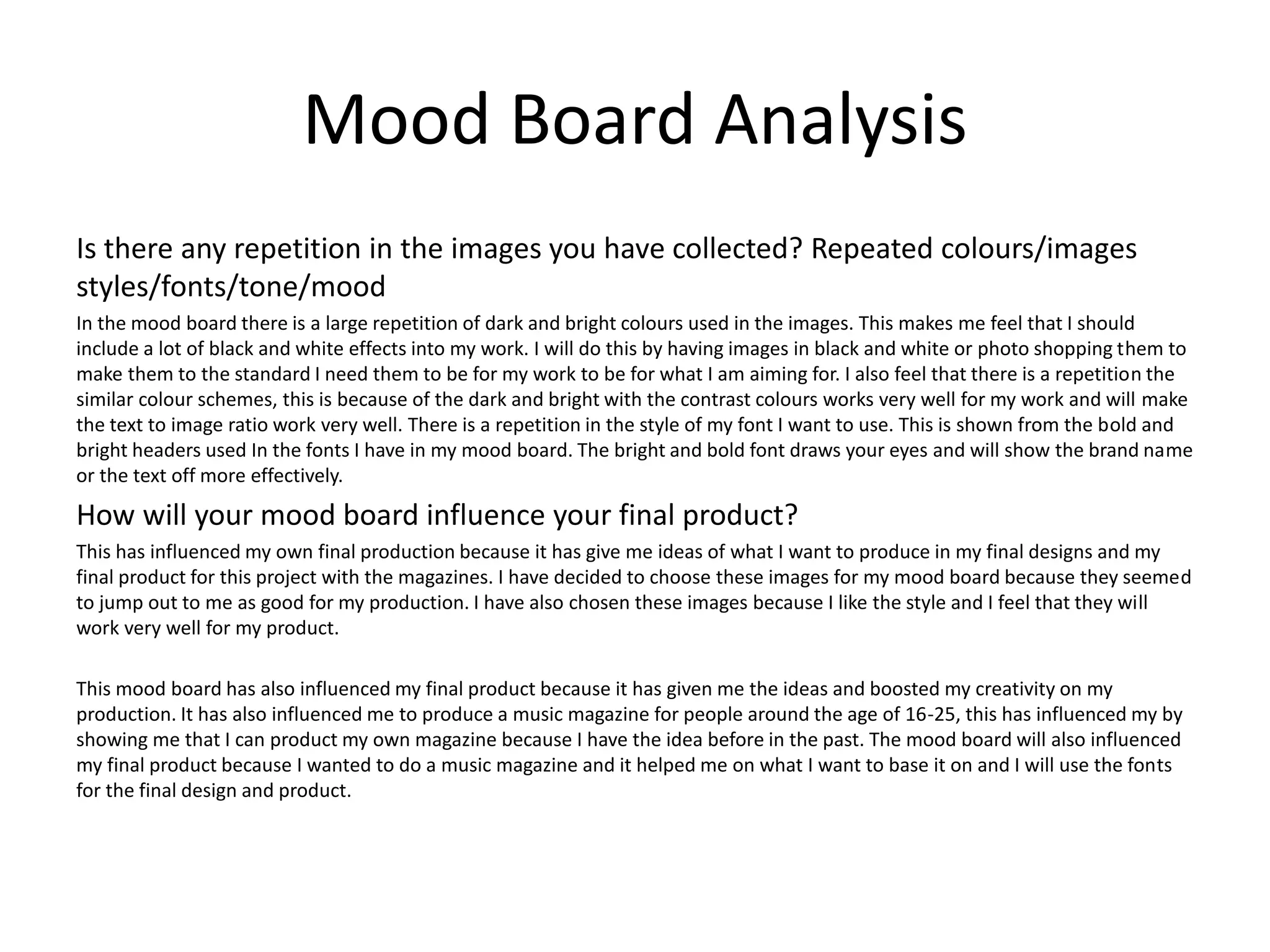 Mood Board Analysis
Is there any repetition in the images you have collected? Repeated colours/images
styles/fonts/tone/mood
In the mood board there is a large repetition of dark and bright colours used in the images. This makes me feel that I should
include a lot of black and white effects into my work. I will do this by having images in black and white or photo shopping them to
make them to the standard I need them to be for my work to be for what I am aiming for. I also feel that there is a repetition the
similar colour schemes, this is because of the dark and bright with the contrast colours works very well for my work and will make
the text to image ratio work very well. There is a repetition in the style of my font I want to use. This is shown from the bold and
bright headers used In the fonts I have in my mood board. The bright and bold font draws your eyes and will show the brand name
or the text off more effectively.
How will your mood board influence your final product?
This has influenced my own final production because it has give me ideas of what I want to produce in my final designs and my
final product for this project with the magazines. I have decided to choose these images for my mood board because they seemed
to jump out to me as good for my production. I have also chosen these images because I like the style and I feel that they will
work very well for my product.
This mood board has also influenced my final product because it has given me the ideas and boosted my creativity on my
production. It has also influenced me to produce a music magazine for people around the age of 16-25, this has influenced my by
showing me that I can product my own magazine because I have the idea before in the past. The mood board will also influenced
my final product because I wanted to do a music magazine and it helped me on what I want to base it on and I will use the fonts
for the final design and product.
 