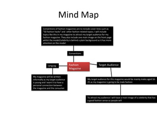 Mind Map
To attract my audience I will have a main image of a celebrity that has
a good fashion sense so people will
Target Audience
My target audience for this magazine would be mainly males aged 16-
25 as my magazine is going to be male fashion
Languag
e
My magazine will be written
informally as my target audience
is young and I want it to have a
personal connection between
the magazine and the consumer
Fashion
Magazine
Conventions
Conventions of fashion magazines are to include cover lines such as
“50 fashion hacks” and other fashion related topics. I will include
topics like this in my magazine to attract my target audience for my
fashion magazine. They also include one main image on the front page
whilst the model/celebrity is behind a plain background so it has more
attention on the model.
 