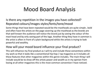 Mood Board Analysis
Is there any repetition in the images you have collected?
Repeated colours/images styles/fonts/tone/mood
Some things that have been repeated would be the mastheads are quite simple , bold
and often have the artists on the page covering up the masthead as the brands are
that well known the audience will notice the brand just by seeing the colour of the
mast head and by only seeing part of the logo. Another thing they have in common is
the artist is often in front of a plain background whilst the artists is trying to look
powerful and wealthy.
How will your mood board influence your final product?
This will influence my final product as I will try and include these conventions within
my work so that it looks like a conventional hip-hop / rap magazine as it includes all
these features that other magazines within this genre includes. The main thing I will
include would be to show off the artists power and wealth as in my opinion from
looing at all other magazines this is the most common convention I have noticed.
 