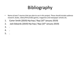Bibliography
• Name at least 7 sources that you plan to use in this project. These should include audience
research, books, videos/films/video games, magazines and newspaper articles etc.
1. Carter Smith (2019) Hip-hop / Rap (16th January 2019)
2. Jack Edwards (2019) Hip-hop / Rap (16th January 2019)
3. .
4. .
5. .
 