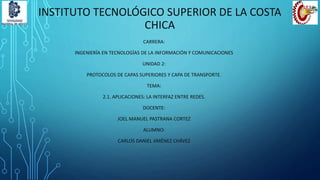 INSTITUTO TECNOLÓGICO SUPERIOR DE LA COSTA
CHICA
CARRERA:
INGENIERÍA EN TECNOLOGÍAS DE LA INFORMACIÓN Y COMUNICACIONES
UNIDAD 2:
PROTOCOLOS DE CAPAS SUPERIORES Y CAPA DE TRANSPORTE.
TEMA:
2.1. APLICACIONES: LA INTERFAZ ENTRE REDES.
DOCENTE:
JOEL MANUEL PASTRANA CORTEZ
ALUMNO:
CARLOS DANIEL JIMÉNEZ CHÁVEZ
 