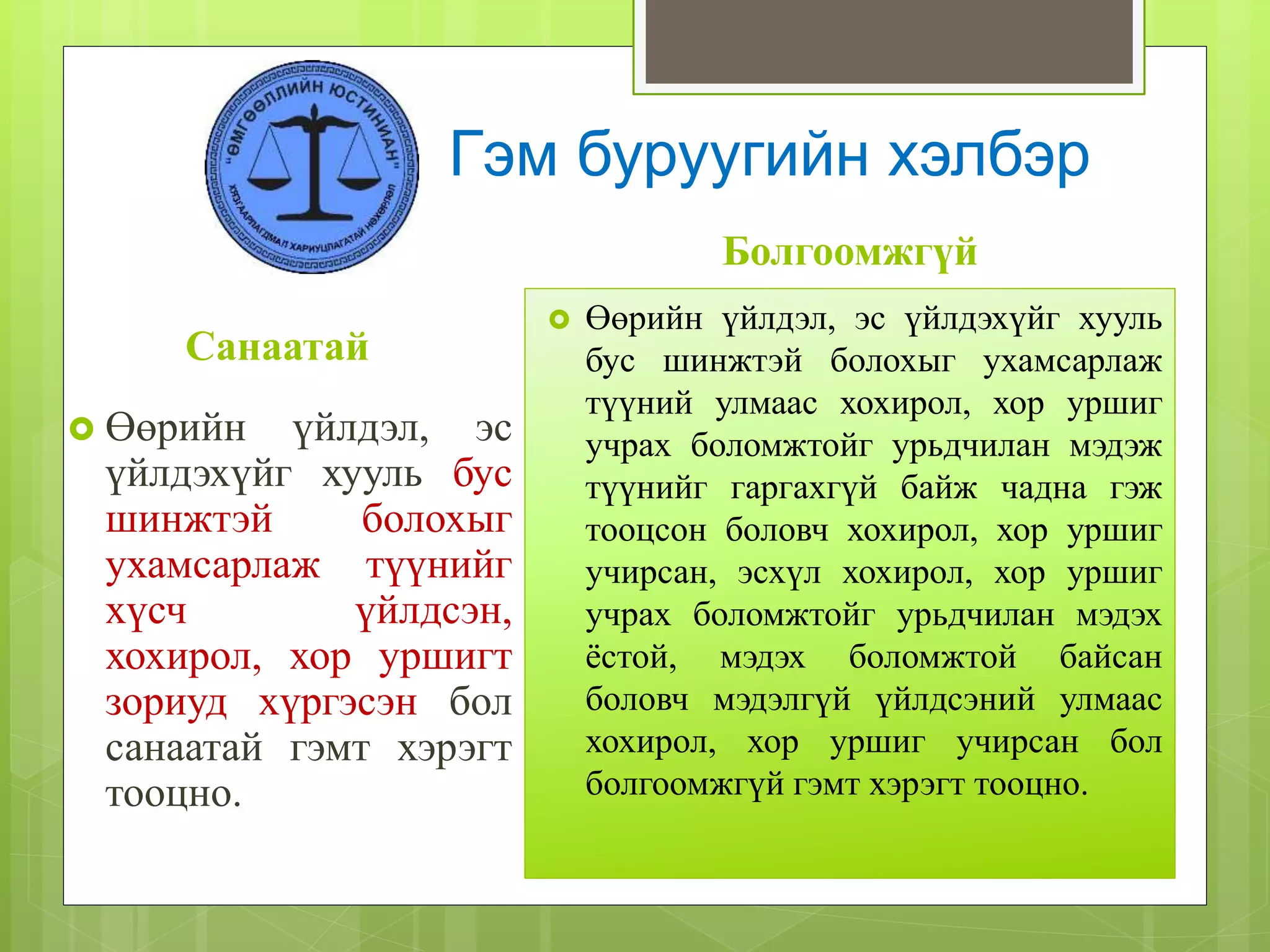 Санаатай
 Өөрийн үйлдэл, эс
үйлдэхүйг хууль бус
шинжтэй болохыг
ухамсарлаж түүнийг
хүсч үйлдсэн,
хохирол, хор уршигт
зориуд хүргэсэн бол
санаатай гэмт хэрэгт
тооцно.
Болгоомжгүй
 Өөрийн үйлдэл, эс үйлдэхүйг хууль
бус шинжтэй болохыг ухамсарлаж
түүний улмаас хохирол, хор уршиг
учрах боломжтойг урьдчилан мэдэж
түүнийг гаргахгүй байж чадна гэж
тооцсон боловч хохирол, хор уршиг
учирсан, эсхүл хохирол, хор уршиг
учрах боломжтойг урьдчилан мэдэх
ёстой, мэдэх боломжтой байсан
боловч мэдэлгүй үйлдсэний улмаас
хохирол, хор уршиг учирсан бол
болгоомжгүй гэмт хэрэгт тооцно.
Гэм буруугийн хэлбэр
 