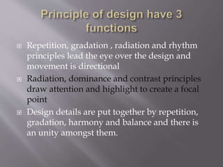  Repetition, gradation , radiation and rhythm
principles lead the eye over the design and
movement is directional
 Radiation, dominance and contrast principles
draw attention and highlight to create a focal
point
 Design details are put together by repetition,
gradation, harmony and balance and there is
an unity amongst them.
 