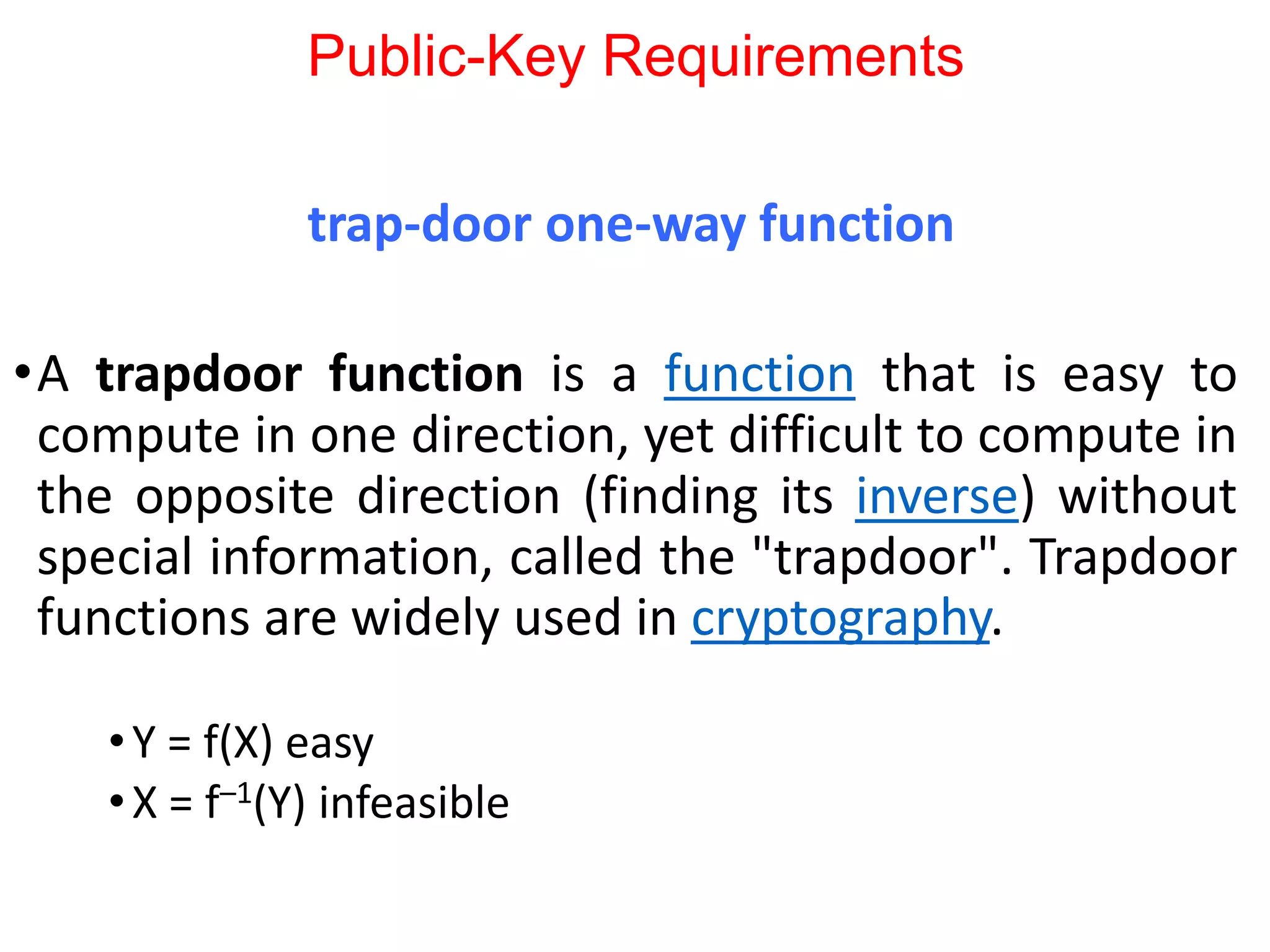 Public-Key Requirements
trap-door one-way function
•A trapdoor function is a function that is easy to
compute in one direction, yet difficult to compute in
the opposite direction (finding its inverse) without
special information, called the "trapdoor". Trapdoor
functions are widely used in cryptography.
•Y = f(X) easy
•X = f–1(Y) infeasible
 