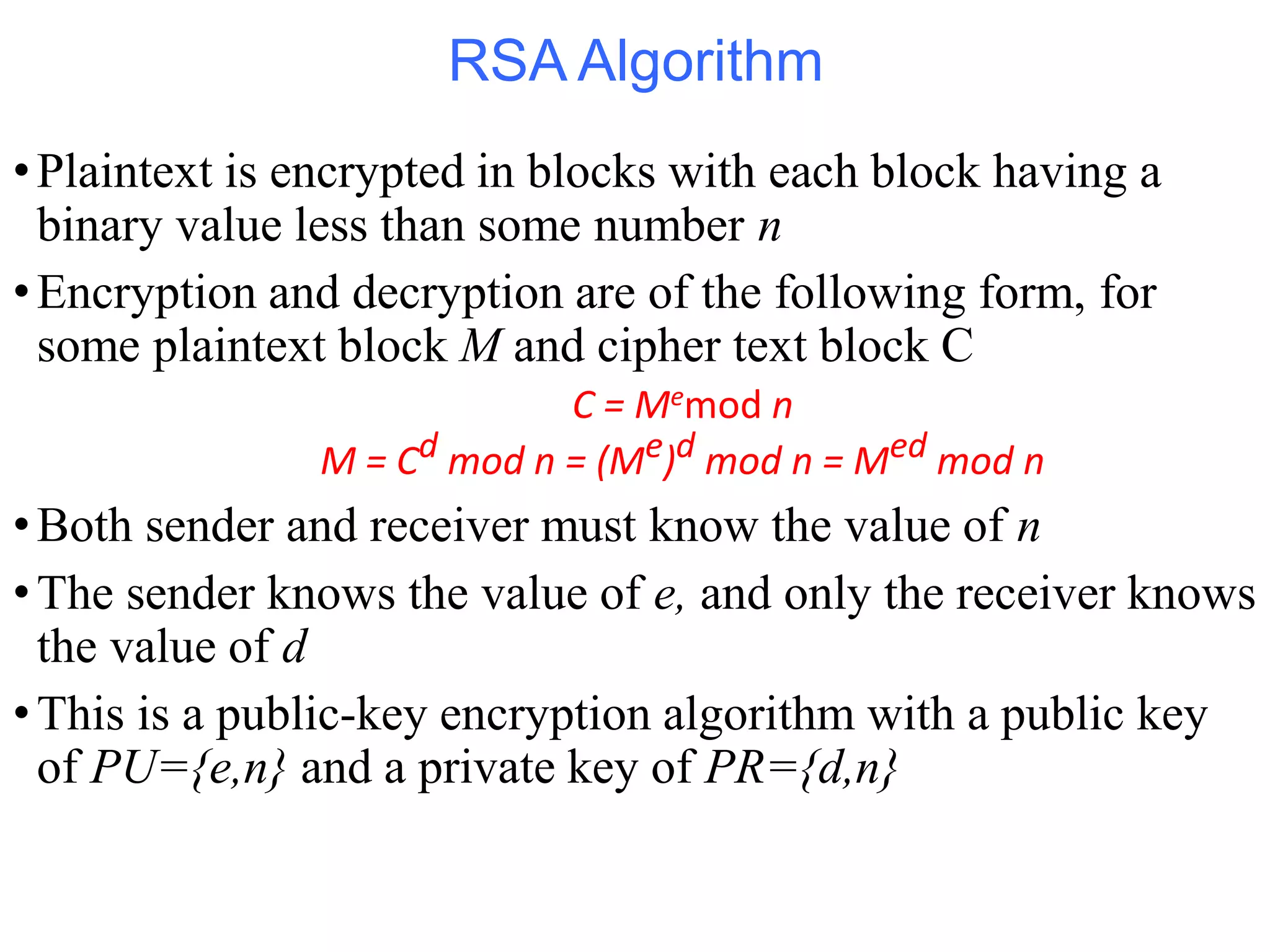 RSA Algorithm
•Plaintext is encrypted in blocks with each block having a
binary value less than some number n
•Encryption and decryption are of the following form, for
some plaintext block M and cipher text block C
C = Memod n
M = Cd mod n = (Me)d mod n = Med mod n
•Both sender and receiver must know the value of n
•The sender knows the value of e, and only the receiver knows
the value of d
•This is a public-key encryption algorithm with a public key
of PU={e,n} and a private key of PR={d,n}
 