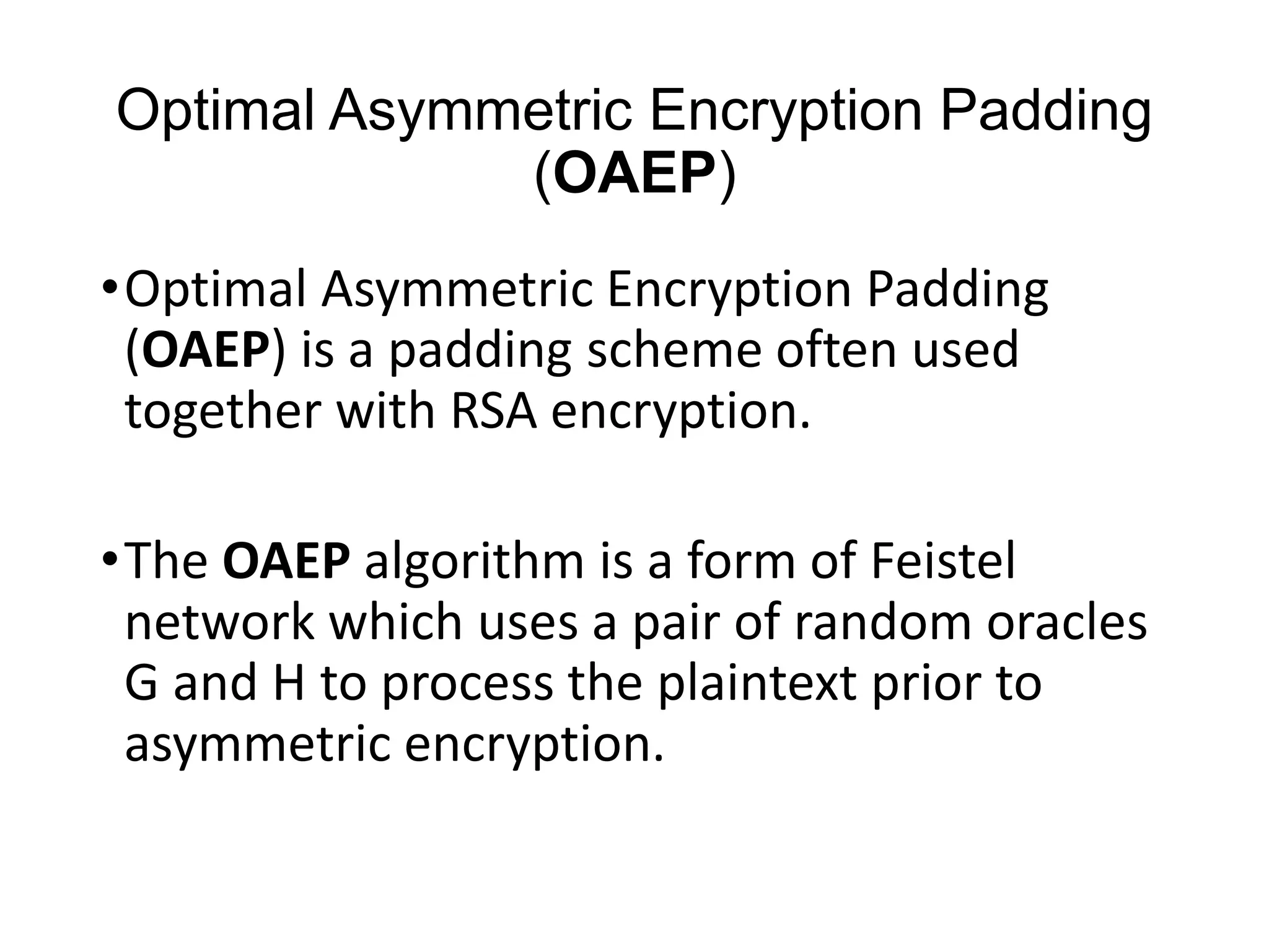 Optimal Asymmetric Encryption Padding
(OAEP)
•Optimal Asymmetric Encryption Padding
(OAEP) is a padding scheme often used
together with RSA encryption.
•The OAEP algorithm is a form of Feistel
network which uses a pair of random oracles
G and H to process the plaintext prior to
asymmetric encryption.
 