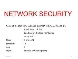 NETWORK SECURITY
Name of the Staff : M.FLORENCE DAYANA M.C.A.,M.Phil.,(Ph.D).,
Head, Dept. of CA
Bon Secours College For Women
Thanjavur.
Class : II MSc., CS
Semester : III
Unit : II
Topic : Public Key Cryptography
2/15/2019 1
 