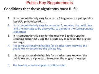 Public-Key Requirements
Conditions that these algorithms must fulfil:
1. It is computationally easy for a party B to generate a pair (public-
key PUb, private key PRb)
2. It is computationally easy for a sender A, knowing the public key
and the message to be encrypted, to generate the corresponding
ciphertext
3. It is computationally easy for the receiver B to decrypt the
resulting ciphertext using the private key to recover the original
message
4. It is computationally infeasible for an adversary, knowing the
public key, to determine the private key.
5. It is computationally infeasible for an adversary, knowing the
public key and a ciphertext, to recover the original message.
6. The two keys can be applied in either order.
 