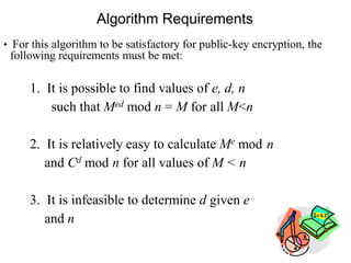 Algorithm Requirements
• For this algorithm to be satisfactory for public-key encryption, the
following requirements must be met:
1. It is possible to find values of e, d, n
such that Med mod n = M for all M<n
2. It is relatively easy to calculate Me mod n
and Cd mod n for all values of M < n
3. It is infeasible to determine d given e
and n
 