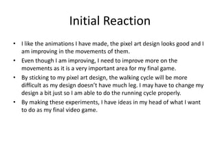 Initial Reaction
• I like the animations I have made, the pixel art design looks good and I
am improving in the movements of them.
• Even though I am improving, I need to improve more on the
movements as it is a very important area for my final game.
• By sticking to my pixel art design, the walking cycle will be more
difficult as my design doesn’t have much leg. I may have to change my
design a bit just so I am able to do the running cycle properly.
• By making these experiments, I have ideas in my head of what I want
to do as my final video game.
 