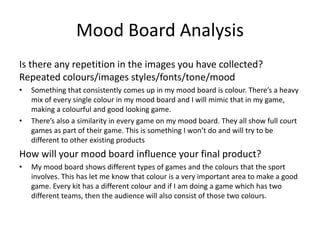 Mood Board Analysis
Is there any repetition in the images you have collected?
Repeated colours/images styles/fonts/tone/mood
• Something that consistently comes up in my mood board is colour. There’s a heavy
mix of every single colour in my mood board and I will mimic that in my game,
making a colourful and good looking game.
• There’s also a similarity in every game on my mood board. They all show full court
games as part of their game. This is something I won’t do and will try to be
different to other existing products
How will your mood board influence your final product?
• My mood board shows different types of games and the colours that the sport
involves. This has let me know that colour is a very important area to make a good
game. Every kit has a different colour and if I am doing a game which has two
different teams, then the audience will also consist of those two colours.
 