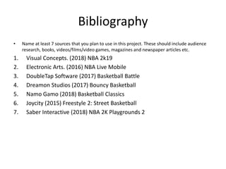 Bibliography
• Name at least 7 sources that you plan to use in this project. These should include audience
research, books, videos/films/video games, magazines and newspaper articles etc.
1. Visual Concepts. (2018) NBA 2k19
2. Electronic Arts. (2016) NBA Live Mobile
3. DoubleTap Software (2017) Basketball Battle
4. Dreamon Studios (2017) Bouncy Basketball
5. Namo Gamo (2018) Basketball Classics
6. Joycity (2015) Freestyle 2: Street Basketball
7. Saber Interactive (2018) NBA 2K Playgrounds 2
 
