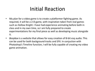 Initial Reaction
• My plan for a video game is to create a platformer fighting game. As
required, it will be a 2-D game, with inspiration taken from real games
such as Hollow Knight. I have had experience animating before both in
class and in my own time, so I am fully prepared to create
experimentations for my final piece as well as developing music alongside
it.
• Beepbox is a website that allows for easy creation of 8-bit esq audio. This
can be used for both background tracks and SFX. In conjuction with
Photoshop’s Timeline function, I will be fully capable of creating my video
game animation.
 