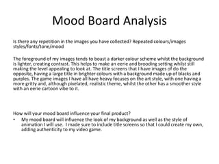 Mood Board Analysis
Is there any repetition in the images you have collected? Repeated colours/images
styles/fonts/tone/mood
The foreground of my images tends to boast a darker colour scheme whilst the background
is lighter, creating contrast. This helps to make an eerie and brooding setting whilst still
making the level appealing to look at. The title screens that I have images of do the
opposite, having a large title in brighter colours with a background made up of blacks and
purples. The game images I have all have heavy focuses on the art style, with one having a
more gritty and, although pixelated, realistic theme, whilst the other has a smoother style
with an eerie cartoon vibe to it.
How will your mood board influence your final product?
• My mood board will influence the look of my background as well as the style of
animation I will use. I made sure to include title screens so that I could create my own,
adding authenticity to my video game.
 