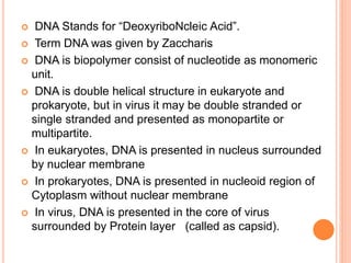  DNA Stands for “DeoxyriboNcleic Acid”.
 Term DNA was given by Zaccharis
 DNA is biopolymer consist of nucleotide as monomeric
unit.
 DNA is double helical structure in eukaryote and
prokaryote, but in virus it may be double stranded or
single stranded and presented as monopartite or
multipartite.
 In eukaryotes, DNA is presented in nucleus surrounded
by nuclear membrane
 In prokaryotes, DNA is presented in nucleoid region of
Cytoplasm without nuclear membrane
 In virus, DNA is presented in the core of virus
surrounded by Protein layer (called as capsid).
 
