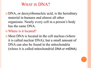 WHAT IS DNA?
 DNA, or deoxyribonucleic acid, is the hereditary
material in humans and almost all other
organisms. Nearly every cell in a person’s body
has the same DNA.
 Where is it located?
 Most DNA is located in the cell nucleus (where
it is called nuclear DNA), but a small amount of
DNA can also be found in the mitochondria
(where it is called mitochondrial DNA or mtDNA).
 