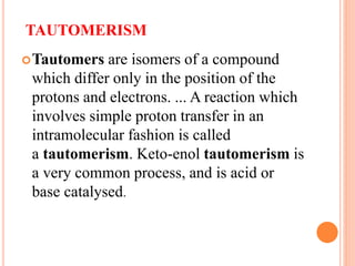 TAUTOMERISM
Tautomers are isomers of a compound
which differ only in the position of the
protons and electrons. ... A reaction which
involves simple proton transfer in an
intramolecular fashion is called
a tautomerism. Keto-enol tautomerism is
a very common process, and is acid or
base catalysed.
 