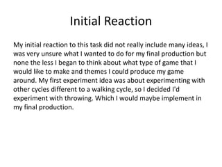 Initial Reaction
My initial reaction to this task did not really include many ideas, I
was very unsure what I wanted to do for my final production but
none the less I began to think about what type of game that I
would like to make and themes I could produce my game
around. My first experiment idea was about experimenting with
other cycles different to a walking cycle, so I decided I'd
experiment with throwing. Which I would maybe implement in
my final production.
 