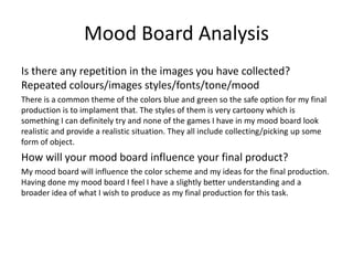 Mood Board Analysis
Is there any repetition in the images you have collected?
Repeated colours/images styles/fonts/tone/mood
There is a common theme of the colors blue and green so the safe option for my final
production is to implament that. The styles of them is very cartoony which is
something I can definitely try and none of the games I have in my mood board look
realistic and provide a realistic situation. They all include collecting/picking up some
form of object.
How will your mood board influence your final product?
My mood board will influence the color scheme and my ideas for the final production.
Having done my mood board I feel I have a slightly better understanding and a
broader idea of what I wish to produce as my final production for this task.
 