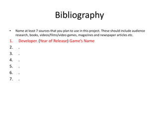 Bibliography
• Name at least 7 sources that you plan to use in this project. These should include audience
research, books, videos/films/video games, magazines and newspaper articles etc.
1. Developer. (Year of Release) Game’s Name
2. .
3. .
4. .
5. .
6. .
7. .
 