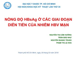 ĐẠI HỌC Y DƢỢC TP. HỒ CHÍ MINH
HỘI NGHỊ KHOA HỌC KỸ THUẬT LẦN THỨ 35
NGUYỄN THỊ CẨM HƢỜNG
TRẦN BẢO NHƢ
NGUYỄN QUANG TRUNG
PHẠM THỊ LỆ HOA
Thành phố Hồ Chí Minh, ngày 30 tháng 03 năm 2018
NỒNG ĐỘ HBsAg Ở CÁC GIAI ĐOẠN
DIỄN TIẾN CỦA NHIỄM HBV MẠN
 