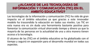 ¿ALCANCE DE LAS TECNOLOGÍAS DE¿ALCANCE DE LAS TECNOLOGÍAS DE
INFORMACIÓN Y COMUNICACIÓN (TIC) EN ELINFORMACIÓN Y COMUNICACIÓN (TIC) EN EL
AMBITO EDUCATIVO?AMBITO EDUCATIVO?
Las tecnologías de la información y comunicación (TIC) ha sido de gran
impacto en el ámbito educativo ya que gracias a este innovador
modelo ha trascendido la educación en todos sus niveles. Las TIC en
esta nueva era es sin duda una herramienta bastante positiva para
fomentar la comunicación virtual ahorrando tiempo y dinero ya que la
mayoría de las personas en la actualidad de una u otra manera tienen
acceso a la tecnología.
El alcance de las (TIC) en el ámbito educativo se ha globalizado con el
tiempo y seguirá en expansión para el desarrollo mundial en todos sus
aspectos.
 