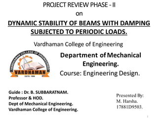 PROJECT REVIEW PHASE -II
on
Department ofMechanical
Engineering.
Course: Engineering Design.
Presented By:
M. Harsha.
17881D9503..
DYNAMIC STABILITY OF BEAMS WITH DAMPING
SUBJECTED TO PERIODIC LOADS.
Guide : Dr. B. SUBBARATNAM.
Professor & HOD.
Dept of Mechanical Engineering.
Vardhaman College of Engineering.
Vardhaman College of Engineering
1
 