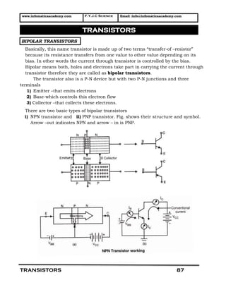 www.infomaticaacademy.com F.Y.J.C Science Email :info@infomaticaacademy.com
TRANSISTORS 87
BIPOLAR TRANSISTORS
Basically, this name transistor is made up of two terms “transfer-of –resistor”
because its resistance transfers from one value to other value depending on its
bias. In other words the current through transistor is controlled by the bias.
Bipolar means both, holes and electrons take part in carrying the current through
transistor therefore they are called as bipolar transistors.
The transistor also is a P-N device but with two P-N junctions and three
terminals
1) Emitter –that emits electrons
2) Base-which controls this electron flow
3) Collector –that collects these electrons.
There are two basic types of bipolar transistors
i) NPN transistor and ii) PNP transistor. Fig. shows their structure and symbol.
Arrow –out indicates NPN and arrow – in is PNP.
TRANSISTORS
 